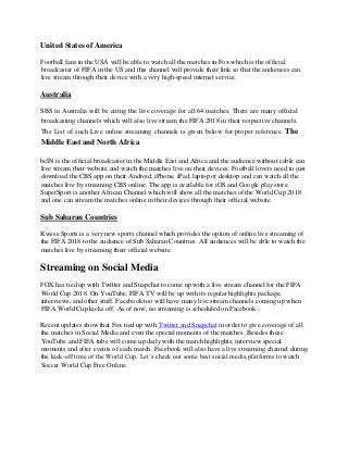 United States of America
Football fans in the USA will be able to watch all the matches in Fox which is the official
broadcaster of FIFA in the US and this channel will provide their link so that the audiences can
live stream through their device with a very high-speed internet service.
Australia
SBS in Australia will be airing the live coverage for all 64 matches. There are many official
broadcasting channels which will also live stream the FIFA 2018 in their respective channels.
The List of such Live online streaming channels is given below for proper reference. The
Middle East and North Africa
beIN is the official broadcaster in the Middle East and Africa and the audience without cable can
live stream their website and watch the matches live on their devices. Football lovers need to just
download the CBS app on their Android, iPhone, iPad, laptop or desktop and can watch all the
matches live by streaming CBS online. The app is available for iOS and Google play store.
SuperSport is another African Channel which will show all the matches of the World Cup 2018
and one can stream the matches online in their devices through their official website.
Sub Saharan Countries
Kwese Sports is a very new sports channel which provides the option of online live streaming of
the FIFA 2018 to the audience of Sub Saharan Countries. All audiences will be able to watch the
matches live by streaming their official website.
Streaming on Social Media
FOX has tied up with Twitter and Snapchat to come up with a live stream channel for the FIFA
World Cup 2018. On YouTube, FIFA TV will be up with its regular highlights package,
interviews, and other stuff. Facebook too will have many live stream channels coming up when
FIFA World Cup kicks off. As of now, no streaming is scheduled on Facebook.
Recent updates show that Fox tied up with Twitter and Snapchat in order to give coverage of all
the matches in Social Media and even the special moments of the matches. Besides these
YouTube and FIFA tube will come up daily with the match highlights, interview special
moments and after events of each match. Facebook will also have a live streaming channel during
the kick-off time of the World Cup. Let’s check out some best social media platforms to watch
Soccer World Cup Free Online.
 
