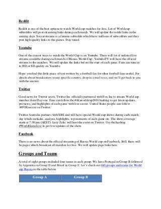 Reddit
Reddit is one of the best options to watch World cup matches for free. Lot of World cup
subreddits will post streaming links during each match. We will update the reddit links in the
coming days. Soccerstreams is a famous subreddit which have millions of subscribers and they
post high-quality links to the games. Stay tuned.
Youtube
One of the easiest ways to watch the World Cup is on Youtube. There will lot of unlisted live
streams available during each match of Russia World Cup. YoutubeTV will have the official
streams to the matches. We will update the links before the start of each game. Fans can tune in
to HD or SD quality on Youtube.
Hope you find this little piece of text written by a football fan for other football fans useful. For
details about broadcasters in any specific country, drop in a mail to us, and we’ll get back to you
with the answer.
Twitter
Good news for Twitter users, Twitter Inc officially partnered with Fox Inc to stream World cup
matches from Day one. Fans can follow the #fifaworldcup2018 hashtag to get latest updates,
previews, and highlights of each game with live scores. United States people can follow
@FOXsoccer on Twitter.
Twitter Australia partners with SBS and will have special World cup shows during each match
day which includes, analysis, highlights, top moments of each game etc. The show coverage
starts at 7:30 pm (AEST). Lucy Zelic will host the event on Twitter. Use the hashtag
#WorldGameLive to get live updates of the show.
Facebook
There is no news about the official streaming of Russia World cup on Facebook. Still, there will
be pages which broadcast all matches for free. We will update page links here.
Groups and Teams
A total of eight groups included four teams in each group. We have Portugal in Group B followed
by Argentina in Group D and Brazil in Group E. Let’s check out full groups and teams for World
cup Russia in the table below.
Group A Group B
 