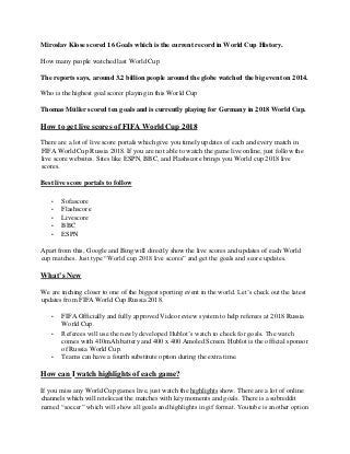 Miroslav Klose scored 16 Goals which is the current record in World Cup History.
How many people watched last World Cup
The reports says, around 3.2 billion people around the globe watched the big event on 2014.
Who is the highest goal scorer playing in this World Cup
Thomas Müller scored ten goals and is currently playing for Germany in 2018 World Cup.
How to get live scores of FIFA World Cup 2018
There are a lot of live score portals which give you timely updates of each and every match in
FIFA World Cup Russia 2018. If you are not able to watch the game live online, just follow the
live score websites. Sites like ESPN, BBC, and Flashscore brings you World cup 2018 live
scores.
Best live score portals to follow
• Sofascore
• Flashscore
• Livescore
• BBC
• ESPN
Apart from this, Google and Bing will directly show the live scores and updates of each World
cup matches. Just type “World cup 2018 live scores” and get the goals and score updates.
What’s New
We are inching closer to one of the biggest sporting event in the world. Let’s check out the latest
updates from FIFA World Cup Russia 2018.
• FIFA Officially and fully approved Video review system to help referees at 2018 Russia
World Cup.
• Referees will use the newly developed Hublot’s watch to check for goals. The watch
comes with 410mAh battery and 400 x 400 Amoled Screen. Hublot is the official sponsor
of Russia World Cup.
• Teams can have a fourth substitute option during the extra time.
How can I watch highlights of each game?
If you miss any World Cup games live, just watch the highlights show. There are a lot of online
channels which will retelecast the matches with key moments and goals. There is a subreddit
named “soccer” which will show all goals and highlights in gif format. Youtube is another option
 