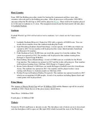 Host Country
Since 2009 the Bidding procedure started for hosting the tournament and there were nine
countries who took part in the bidding procedure. After all processes on December 2010 FIFA
announced that the World Cup in 2018 will be played in Russia. There will be 64 matches played
in 12 Ground or stadiums in 11 cities. The inauguration match and the final match will take place
in Luzhniki Stadium.
Stadiums
Football World Cup 2018 will be held at twelve stadiums. Let’s check out the Venue names
below.
1. Luzhniki Stadium (Moscow): Started in 1956 with a capacity of 80,000 seats. You can
watch eleven matches from this stadium including the Finals.
2. Saint Petersburg Stadium (Saint Petersburg): A total capacity of 67,000 seats which was
opened in 2017. Seven matches will be played at this venue which includes Semifinals
and Round of 16 matches.
3. Fisht Stadium at Soch: 48,000 fans can watch the games live from the stadium. This
venue was opened in 2013. Six matches will be played in this stadium starting from
Portugal vs Spain Group B thriller.
4. Ekaterinburg Arena (Ekaterinburg): A total of 45000 seats are available for the World
Cup matches. The stadium was opened in 2017 and the works still going on. Four matches
will be played starting from 15th June 2018 (Egypt vs Uruguay) game.
5. Kazan Arena (Kazan): 45,000 fans can watch the biggest football event slive from Kazan
Arena. The stadium was opened in 2013. Six matches will be played in thos venue
starting with France vs Australia match on 16th June 2018.
6. Nizhny Novgorod Stadium (Nizhny Novgorod): The stadium was opened recently in 2017
which can accumulated 45,000 people. A total of six matches including Quarte finals and
round games will be played here.
Prize Money
The winners of Russia World Cup will get 38 Million USD and the Runners-up will be awarded
28 Million USD. Check the rest of the prize money details below.
Third Place: 24 Million USD
Fourth place: 22 Million USD
Tickets
Tickets for World cup Russia is already on sale. The first phase sale of tickets are now closed and
now the final phase will be open on 18th April 2018 which last until the start of the World cup.
 