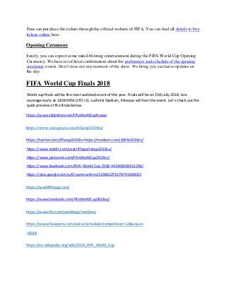 Fans can purchase the tickets through the official website of FIFA. You can find all details to buy
tickets online here.
Opening Ceremony
Surely, you can expect some mind-blowing entertainment during the FIFA World Cup Opening
Ceremony. We have no official confirmation about the performers and schedule of the opening
ceremony events. Don’t miss out any moment of the show. We bring you exclusive updates on
the day.
FIFA World Cup Finals 2018
World cup finals will be the most watched event of this year. Finals will be on 15th July 2018. Live
coverage starts at 18:00 MSK (UTC+3). Luzhniki Stadium, Moscow will host the event. Let’s check out the
quick preview of the finals below.
https://www.slideshare.net/FifaWorldCupRussia
https://www.instagram.com/fifacup2018ru/
https://twitter.com/fifacup2018ru https://medium.com/@Fifa2018ru/
https://www.reddit.com/user/fifaworldcup2018ru/
https://www.pinterest.com/FifaWorldCup2018ru/
https://www.facebook.com/FIFA-World-Cup-2018-443408919431296/
https://plus.google.com/u/0/communities/116863271678741668523
https://worldfifacup.com/
https://www.facebook.com/FifaWorldCup2018us/
https://www.fifa.com/worldcup/matches/
https://www.foxsports.com/soccer/schedule?competition=12&season
=2018
https://en.wikipedia.org/wiki/2018_FIFA_World_Cup
 