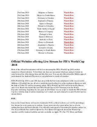 23rd June 2018 Belgium vs Tunisia Watch Here
23rd June 2018 Mexico vs South Korea Watch Here
23rd June 2018 Germany vs Sweden Watch Here
24th June 2018 England vs Panama Watch Here
24th June 2018 Japan vs Senegal Watch Here
24th June 2018 Poland vs Colombia Watch Here
25th June 2018 Saudi Arabia vs Egypt Watch Here
25th June 2018 Russia vs Uruguay Watch Here
25th June 2018 Portugal vs Iran Watch Here
25th June 2018 Spain vs Morocco Watch Here
26th June 2018 Australia vs Peru Watch Here
26th June 2018 France vs Denmark Watch Here
26th June 2018 Argentina vs Nigeria Watch Here
26th June 2018 Iceland vs Croatia Watch Here
27th June 2018 Germany vs South Korea Watch Here
27th June 2018 Mexico vs Sweden Watch Here
Official Websites offering Live Stream for FIFA World Cup
2018
Most of the official broadcasters will be live streaming the FIFA World Cup 2018 on their
respective official websites. To list them out, here are ten names which are going to feature in
your browser list often during June and July this year. You can also Download the Mobile apps of
each channel for Android (Playstore) or any platforms to watch all matches.
FIFA World Cup 2018 is just 100 days away with the best team and players in the soccer world.
Millions of Football fans are all set to watch the match either live in the stadium in Russia or with
the help of Cable TV and by streaming online. FIFA World Cup 2018 will be hosted by Russia
and it was Brazil who hosted the last FIFA World Cup in 2014 Germany won the World
Cup after defeating Argentina by one goal. In 2014 there was no scope to watch the FIFA World
Cup live with the help of online streaming. Let’s check out each channel to watch World Cup live
stream below.
FOX
Fans in the United States will need to bookmark FOX’s official website as it will be providing a
live stream for every game on its website. It may turn out to be a paid affair, but as of now,
nothing has been declared officially. Fox officially announced of streaming 64 matches online via
Fox Soccer Match Pass and Fox Sports Go. Fox Sports GO app will stream the World Cup
matches on iOS, Android mobiles and also available on Apple TV, Fire TV, Xbox, and Roku.
 