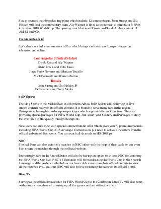 Fox announced their broadcasting plans which include 12 commentators. John Strong and Stu
Holden will lead the commentary team. Aly Wagner is fixed as the female commentator for Fox
to analyze 2018 World Cup. The opening match between Russia and Saudi Arabia starts at 11
AM ET on FOX.
Fox commentators list
Let’s check out full commentators of Fox which brings exclusive world cup coverage on
television and online.
Los Angeles (United States)
Derek Rae and Aly Wagner
Glenn Davis and Cobi Jones
Jorge Perez Navarro and Mariano Trujillo
Mark Followill and Warren Barton
Russia
John Strong and Stu Holden JP
Dellacamera and Tony Meola
beIN Sports
The king Sports in the Middle East and Northern Africa, beIN Sports will be having its live
stream channel ready on its official website. It is bound to serve many fans in the region.
Beinsports is having best subscription packages which support different Countries. They are
providing special packages for FIFA World Cup. Just select your Country and Packages to enjoy
the event live in HD quality through Beinsports.
New users can subscribe with special summer bundle offer which gives you 70 premium channels
including FIFA World Cup 2018 coverage. Current users just need to activate the offers from the
official website of Beinsports. You can watch all channels in HD (1080p).
NBC
Football Fans can also watch the matches in NBC either with the help of their cable or can even
live stream the matches through their official website.
Interestingly, fans in the United States will also be having an option to choose NBC for watching
the FIFA World Cup live. NBC’s Telemundo will be broadcasting the World Cup in the Spanish
Language and the audience which does not have cable can stream their official website to view
all the matches live., and thus NBC will also be live streaming the same on its official portal.
DirecTV
Serving as the official broadcaster for FIFA World Cup in the Caribbean, DirecTV will also be up
with a love streak channel covering up all the games on their official website.
 