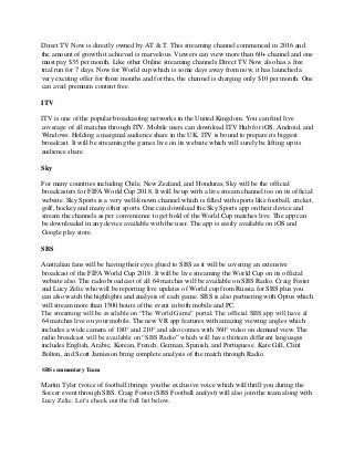 Direct TV Now is directly owned by AT & T. This streaming channel commenced in 2016 and
the amount of growth it achieved is marvelous. Viewers can view more than 60+ channel and one
must pay $35 per month. Like other Online streaming channels Direct TV Now also has a free
trial run for 7 days. Now for World cup which is some days away from now, it has launched a
very exciting offer for three months and for this, the channel is charging only $10 per month. One
can avail premium content free.
ITV
ITV is one of the popular broadcasting networks in the United Kingdom. You can find live
coverage of all matches through ITV. Mobile users can download ITV Hub for iOS, Android, and
Windows. Holding a marginal audience share in the UK, ITV is bound to prepare its biggest
broadcast. It will be streaming the games live on its website which will surely be lifting up its
audience share.
Sky
For many countries including Chile, New Zealand, and Honduras, Sky will be the official
broadcasters for FIFA World Cup 2018. It will be up with a live stream channel too on its official
website. Sky Sports is a very well-known channel which is filled with sports like football, cricket,
golf, hockey and many other sports. One can download the Sky Sports app on their device and
stream the channels as per convenience to get hold of the World Cup matches live. The app can
be downloaded in any device available with the user. The app is easily available on iOS and
Google play store.
SBS
Australian fans will be having their eyes glued to SBS as it will be covering an extensive
broadcast of the FIFA World Cup 2018. It will be live streaming the World Cup on its official
website also. The radio broadcast of all 64 matches will be available on SBS Radio. Craig Foster
and Lucy Zelic who will be reporting live updates of World cup from Russia for SBS plus you
can also watch the highlights and analysis of each game. SBS is also partnering with Optus which
will stream more than 1500 hours of the event in both mobile and PC.
The streaming will be available on “The World Game” portal. The official SBS app will have al
64 matches live on your mobile. The new VR app features with amazing viewing angles which
includes a wide camera of 180° and 210° and also comes with 360° video on demand view. The
radio broadcast will be available on “SBS Radio” which will have thirteen different languages
includes English, Arabic, Korean, French, German, Spanish, and Portuguese. Kate Gill, Clint
Bolton, and Scott Jamieson bring complete analysis of the match through Radio.
SBS commentary Team
Martin Tyler (voice of football) brings you the exclusive voice which will thrill you during the
Soccer event through SBS. Craig Foster (SBS Football analyst) will also join the team along with
Lucy Zelic. Let’s check out the full list below.
 