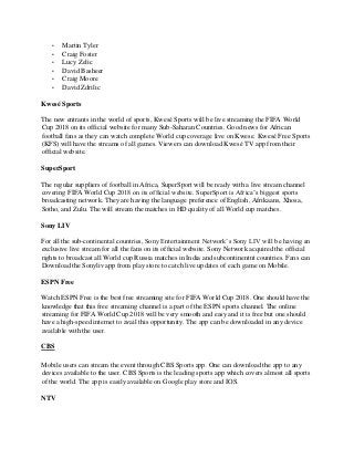 • Martin Tyler
• Craig Foster
• Lucy Zelic
• David Basheer
• Craig Moore
• David Zdrilic
Kwesé Sports
The new entrants in the world of sports, Kwesé Sports will be live streaming the FIFA World
Cup 2018 on its official website for many Sub-Saharan Countries. Good news for African
football fans as they can watch complete World cup coverage live on Kwese. Kwesé Free Sports
(KFS) will have the streams of all games. Viewers can download Kwesé TV app from their
official website.
SuperSport
The regular suppliers of football in Africa, SuperSport will be ready with a live stream channel
covering FIFA World Cup 2018 on its official website. SuperSport is Africa’s biggest sports
broadcasting network. They are having the language preference of English, Afrikaans, Xhosa,
Sotho, and Zulu. The will stream the matches in HD quality of all World cup matches.
Sony LIV
For all the sub-continental countries, Sony Entertainment Network’s Sony LIV will be having an
exclusive live stream for all the fans on its official website. Sony Network acquired the official
rights to broadcast all World cup Russia matches in India and subcontinentnt countries. Fans can
Download the Sonyliv app from play store to catch live updates of each game on Mobile.
ESPN Free
Watch ESPN Free is the best free streaming site for FIFA World Cup 2018. One should have the
knowledge that this free streaming channel is a part of the ESPN sports channel. The online
streaming for FIFA World Cup 2018 will be very smooth and easy and it is free but one should
have a high-speed internet to avail this opportunity. The app can be downloaded in any device
available with the user.
CBS
Mobile users can stream the event through CBS Sports app. One can download the app to any
devices available to the user. CBS Sports is the leading sports app which covers almost all sports
of the world. The app is easily available on Google play store and IOS.
NTV
 
