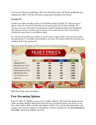 Good news for Kenyan football fans. NTV will officially broadcast all World cup Matches free
starting from 14th to 15th July 2018 after an agreement with Kwese Free Sports.
YouTube TV
Another new online streaming option is Cloud DVR enabled YouTube TV. The Cord cutter
experts with a lot of research started the new streaming giant service called YouTube TV.
Viewers can receive the facility if watching more than 40 channels and networks through this.
One family can have 6 accounts and one can use at least three devices at the same time for
watching the same thing or even different thing.
To avail Fox Soccer Plus one will have to pay $15 more to the provider. This can be one of the
best options but it is available in selected places and cities. This option will be the best option for
watching World Cup matches live.
Read more about Streaming and Telecast options for World Cup 2018 here.
FIFA World Cup online all matches
Free Streaming Options
Sling TV, Fubo TV, KODI, Live Soccer TV, VipBox, Mobdro, VPN Guru Site, Hotstar are the
online streaming channels which allow the Soccer fans to watch the games even if they do not
have cable at home. With a monthly subscription of $25 to $35, one can enjoy high quality and
seamless view of all the matches live from Russia. All these channels have the free trial run for
seven days which every audience can avail.
 