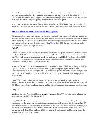 Even if the viewers and billions of fans have no cable connection they will be able to catch the
matches by streaming Fox Sports Go in the devices which they have with them like Android,
iOS, Kindly, Windows, Roku, Apple TV etc. One has got high-speed internet to see the matches
with high definition and good quality picture without any interruption.
Apart from the official websites offering live stream for the FIFA World Cup, here is a list of 5
unofficial resources for you to stream the FIFA World Cup officially on your choice of device.
FIFA World Cup 2018 Live Stream Free Options
Within some few years, cord-cutting has become the recent trend in case of watching live games,
matches, shows, and events in place of normal cable TV connection. The main reason behind this
is the flexibility of time and place. Some best live streaming services are mentioned here for the
convenience of the viewers. How to watch FIFA World Cup 2018 Online free without cable.
Let’s check out some best options below.
FuboTV
FuboTV is termed as the best online streaming channel for all sports coverage. One who wishes
to take the FuboTV connection then one has to pay $19.99 in the first month with a free day trial
run. With such a connection one can watch the matches live in NHL, NFL, Rugby, Fox, CBS,
ESPN etc. The viewers can live stream the match online in devices available with them like
Chromecast, Roku, Apple TV, iPad, iPhone etc.
Other than World Cup 2018, viewers can watch many other sports like Premier League, La Liga,
Liga MX, Euro 2020 qualifiers, Turkish Super Lig, Swiss Super League, MLS, UEFA
Champions League, Europa League, FA Cup, Primeira Liga etc. Without a second thought, you
can opt for fuboTV to live stream the FIFA World Cup 2018 in HD quality without paying a
single penny.
Fubo TV is one of the best American sports streaming portals which includes trials to
subscription-based plans. Just take one month plan starting with the basic package and enjoy all
World cup games from your home in any quality without any advertisements and stable streams.
Sling TV
Available for web, Android, iOS, and Amazon Fire App, Sling TV will also come in handy for
fans watching the FIFA World Cup 2018.
Sling TV is he cheaper than any other online channels in the recent market. Sling TV not only
gives access to the sports but also entertainment, news, comedy, movies etc. Through Sling TV
viewers will be able to watch all the matches live as per their time zones and even the replays of
the match. It is important to note that all Fox TV Channels are available if one takes the
connection with Sling Blue package at $25 per month. It is always advisable to start using the
channel with a 7 days free trial run.
 