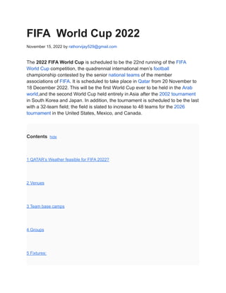 FIFA World Cup 2022
November 15, 2022 by rathorvijay529@gmail.com
The 2022 FIFA World Cup is scheduled to be the 22nd running of the FIFA
World Cup competition, the quadrennial international men’s football
championship contested by the senior national teams of the member
associations of FIFA. It is scheduled to take place in Qatar from 20 November to
18 December 2022. This will be the first World Cup ever to be held in the Arab
world,and the second World Cup held entirely in Asia after the 2002 tournament
in South Korea and Japan. In addition, the tournament is scheduled to be the last
with a 32-team field; the field is slated to increase to 48 teams for the 2026
tournament in the United States, Mexico, and Canada.
Contents hide
1 QATAR’s Weather feasible for FIFA 2022?
2 Venues
3 Team base camps
4 Groups
5 Fixtures:
 