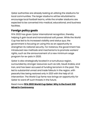 Qatar authorities are already looking at utilizing the stadiums for
local communities. The larger stadiums will be refurbished to
encourage local football teams, while the smaller stadiums are
expected to be converted into medical, educational, and business
facilities.
Foreign policy goals
FIFA 2022 has given Qatar international recognition, thereby
helping it gain local and transnational soft power. While the World
Cup has led to its increased visibility and status quo, the
government is focusing on using this as an opportunity to
strengthen its national security. For instance, the government has
introduced new methods and mechanisms to promote workers’
rights, such as the announcement of a new minimum wage
program for ex-pats in 2020.
Qatar is also strategically located in a tumultuous region,
surrounded by stronger resources such as UAE, Saudi Arabia, and
Iran, and has been accused of funding terrorism in the past. This
led to substantial unrest and trade fallouts in the region, with
peaceful ties being restored only in 2021 with the help of US
intervention. The World Cup fame now brings an opportunity for
Qatar to ward off such threats in the future.
Read more: FIFA 2022 World Cup Qatar: Why is the Event Still
Mired in Controversy
 