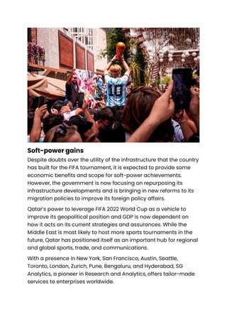 Soft-power gains
Despite doubts over the utility of the infrastructure that the country
has built for the FIFA tournament, it is expected to provide some
economic benefits and scope for soft-power achievements.
However, the government is now focusing on repurposing its
infrastructure developments and is bringing in new reforms to its
migration policies to improve its foreign policy affairs.
Qatar’s power to leverage FIFA 2022 World Cup as a vehicle to
improve its geopolitical position and GDP is now dependent on
how it acts on its current strategies and assurances. While the
Middle East is most likely to host more sports tournaments in the
future, Qatar has positioned itself as an important hub for regional
and global sports, trade, and communications.
With a presence in New York, San Francisco, Austin, Seattle,
Toronto, London, Zurich, Pune, Bengaluru, and Hyderabad, SG
Analytics, a pioneer in Research and Analytics, offers tailor-made
services to enterprises worldwide.
 