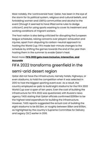 Most notably, the ‘controversial host,’ Qatar, has been in the eye of
the storm for its political system, religious and cultural beliefs, and
forbidding women and LGBTQ communities and alcohol to the
event (though it seemed to have lifted some rules to dodge
criticism), and for using sports washing to cover its treatment and
working conditions of migrant workers.
The host nation is also being criticized for disrupting the European
league schedules, raising concerns over players’ exhaustion and
injuries, apart from disputing its carbon-neutral approach to
hosting the World Cup. FIFA made last-minute changes to the
schedule by shifting the games towards the end of the year than
hosting them in the summer to evade Qatar’s heat.
Read more: FIFA 2022 gets more Inclusive, Interactive, and
Accurate
FIFA 2022 transforms greenfield in the
semi-arid desert region
Qatar did not have the infrastructure, namely hotels, highways, or
even stadiums, to hold the competition when it was selected in
2010 to host the biggest sporting event ever. As a result, the
country employed ex-pats to build eight stadiums for the FIFA 2022
World Cup over a span of ten years. Even the cost of building the
infrastructure for FIFA 2022 was questioned, with Russia’s news
agency TASS stating that Qatari officials confirmed $200bn to be
the highest total expenditure for building the infrastructure.
However, TASS reports suggested the actual cost of building the
eight stadiums to be $6.5bn, or roughly between $8bn and $10bn,
as highlighted by the country’s Supreme Committee for Delivery
and Legacy (SC) earlier in 2016.
 