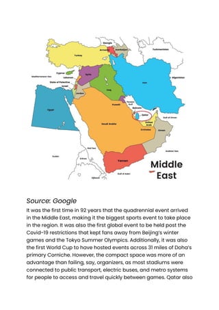 Source: Google
It was the first time in 92 years that the quadrennial event arrived
in the Middle East, making it the biggest sports event to take place
in the region. It was also the first global event to be held post the
Covid-19 restrictions that kept fans away from Beijing’s winter
games and the Tokyo Summer Olympics. Additionally, it was also
the first World Cup to have hosted events across 31 miles of Doha’s
primary Corniche. However, the compact space was more of an
advantage than failing, say, organizers, as most stadiums were
connected to public transport, electric buses, and metro systems
for people to access and travel quickly between games. Qatar also
 