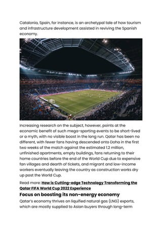 Catalonia, Spain, for instance, is an archetypal tale of how tourism
and infrastructure development assisted in reviving the Spanish
economy.
Increasing research on the subject, however, points at the
economic benefit of such mega-sporting events to be short-lived
or a myth, with no visible boost in the long run. Qatar has been no
different, with fewer fans having descended onto Doha in the first
two weeks of the match against the estimated 1.2 million,
unfinished apartments, empty buildings, fans returning to their
home countries before the end of the World Cup due to expensive
fan villages and dearth of tickets, and migrant and low-income
workers eventually leaving the country as construction works dry
up post the World Cup.
Read more: How is Cutting-edge Technology Transforming the
Qatar FIFA World Cup 2022 Experience
Focus on boosting its non-energy economy
Qatar’s economy thrives on liquified natural gas (LNG) exports,
which are mostly supplied to Asian buyers through long-term
 