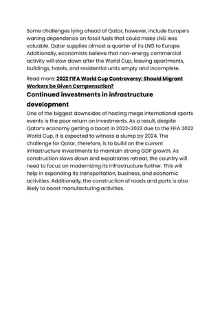 Some challenges lying ahead of Qatar, however, include Europe’s
waning dependence on fossil fuels that could make LNG less
valuable. Qatar supplies almost a quarter of its LNG to Europe.
Additionally, economists believe that non-energy commercial
activity will slow down after the World Cup, leaving apartments,
buildings, hotels, and residential units empty and incomplete.
Read more: 2022 FIFA World Cup Controversy: Should Migrant
Workers be Given Compensation?
Continued investments in infrastructure
development
One of the biggest downsides of hosting mega international sports
events is the poor return on investments. As a result, despite
Qatar’s economy getting a boost in 2022-2023 due to the FIFA 2022
World Cup, it is expected to witness a slump by 2024. The
challenge for Qatar, therefore, is to build on the current
infrastructure investments to maintain strong GDP growth. As
construction slows down and expatriates retreat, the country will
need to focus on modernizing its infrastructure further. This will
help in expanding its transportation, business, and economic
activities. Additionally, the construction of roads and ports is also
likely to boost manufacturing activities.
 