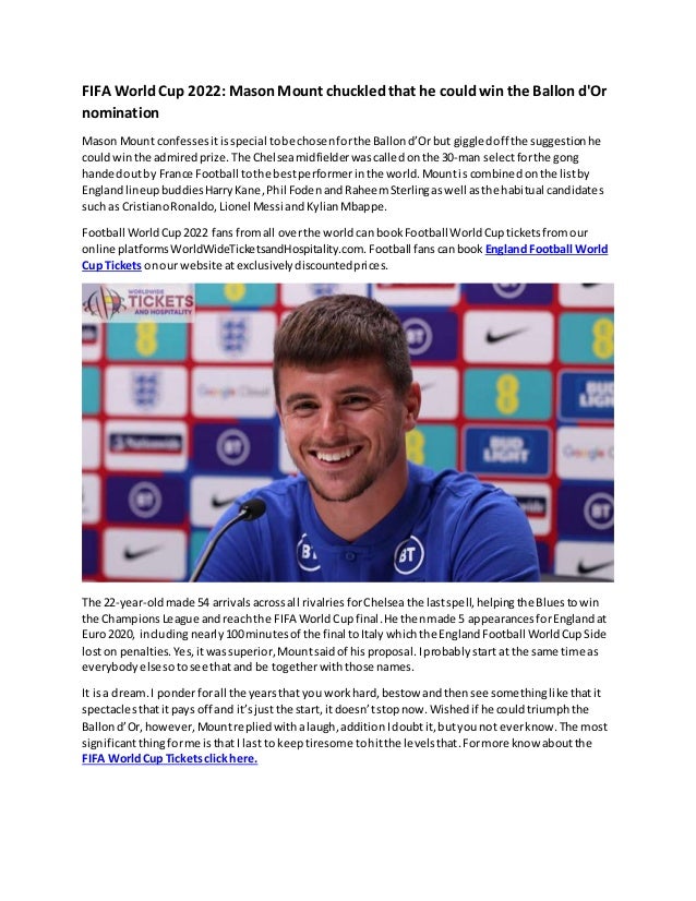 FIFA WorldCup 2022: MasonMount chuckledthat he couldwin the Ballon d'Or
nomination
Mason Mount confesses itisspecial tobe chosenforthe Ballond’Orbut giggledoff the suggestionhe
couldwinthe admiredprize.The Chelseamidfielderwas calledonthe 30-man selectforthe gong
handedoutby France Football tothe bestperformerinthe world.Mountis combined onthe listby
Englandlineup buddies HarryKane,Phil Foden andRaheemSterlingaswell asthe habitual candidates
such as CristianoRonaldo,Lionel Messi andKylianMbappe.
Football WorldCup2022 fansfromall overthe world can bookFootball WorldCupticketsfromour
online platformsWorldWideTicketsandHospitality.com. Football fanscanbook England Football World
Cup Tickets onour website atexclusivelydiscountedprices.
The 22-year-oldmade 54 arrivalsacrossall rivalries forChelseathe lastspell,helpingthe Bluestowin
the ChampionsLeague andreachthe FIFA World Cupfinal.He thenmade 5 appearancesforEnglandat
Euro 2020, includingnearly 100minutesof the final toItaly whichthe EnglandFootball WorldCupSide
loston penalties. Yes,itwassuperior,Mountsaidof his proposal.Iprobably start at the same time as
everybody elsesotosee thatand be togetherwith those names.
It isa dream.I ponderforall the yearsthat you workhard, bestow andthensee somethinglike thatit
spectaclesthatitpays off and it’sjust the start, itdoesn’tstopnow. Wished if he could triumphthe
Ballond’Or,however,Mount replied withalaugh, addition Idoubtit,butyou not everknow.The most
significantthingforme isthatI last to keep tiresome tohitthe levelsthat.Formore know aboutthe
FIFA WorldCup Ticketsclick here.
 