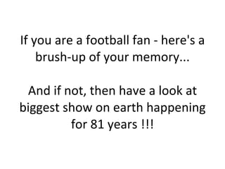 If you are a football fan - here's a brush-up of your memory... And if not, then have a look at biggest show on earth happening for 81 years !!! 
