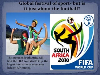 Global festival of sport- but is it just about the football? This summer South Africa will host the FIFA 2010 World Cup, the largest international event ever held on African soil.  