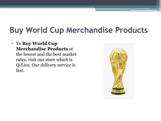 Buy World Cup Merchandise Products
• To Buy World Cup
Merchandise Products at
the lowest and the best market
rates, visit our store which is
Q-Live. Our delivery service is
fast.
 
