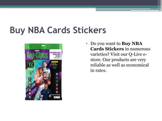 Buy NBA Cards Stickers
• Do you want to Buy NBA
Cards Stickers in numerous
varieties? Visit our Q-Live e-
store. Our products are very
reliable as well as economical
in rates.
 