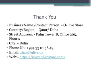 Thank You
• Business Name /Contact Person: - Q-Live Store
• Country/Region: - Qatar/ Doha
• Street Address: - Palm Tower B, Office 205,
Floor 2
• City: - Doha
• Phone No: +974 33 01 58 49
• Email: zhan@qlive.qa
• Web:- https://www.qlivestore.com/
 