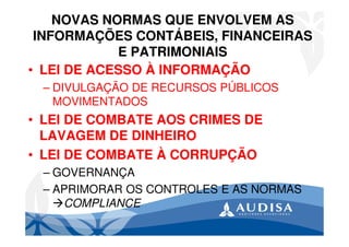 NOVAS NORMAS QUE ENVOLVEM AS
INFORMAÇÕES CONTÁBEIS, FINANCEIRAS
E PATRIMONIAIS
• LEI DE ACESSO À INFORMAÇÃO
– DIVULGAÇÃO DE RECURSOS PÚBLICOS
MOVIMENTADOS
• LEI DE COMBATE AOS CRIMES DE
LAVAGEM DE DINHEIRO
• LEI DE COMBATE À CORRUPÇÃO
– GOVERNANÇA
– APRIMORAR OS CONTROLES E AS NORMAS
COMPLIANCE
 