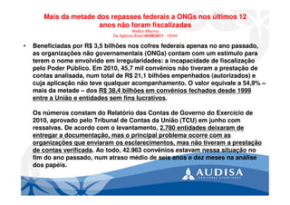 Mais da metade dos repasses federais a ONGs nos últimos 12
anos não foram fiscalizadas
Wellton Máximo
Da Agência Brasil 04/09/2011 - 16h04
• Beneficiadas por R$ 3,5 bilhões nos cofres federais apenas no ano passado,
as organizações não governamentais (ONGs) contam com um estímulo para
terem o nome envolvido em irregularidades: a incapacidade de fiscalização
pelo Poder Público. Em 2010, 45,7 mil convênios não tiveram a prestação de
contas analisada, num total de R$ 21,1 bilhões empenhados (autorizados) e
cuja aplicação não teve qualquer acompanhamento. O valor equivale a 54,9% –
mais da metade – dos R$ 38,4 bilhões em convênios fechados desde 1999
entre a União e entidades sem fins lucrativos.
Os números constam do Relatório das Contas de Governo do Exercício de
2010, aprovado pelo Tribunal de Contas da União (TCU) em junho com
ressalvas. De acordo com o levantamento, 2.780 entidades deixaram de
entregar a documentação, mas o principal problema ocorre com as
organizações que enviaram os esclarecimentos, mas não tiveram a prestação
de contas verificada. Ao todo, 42.963 convênios estavam nessa situação no
fim do ano passado, num atraso médio de seis anos e dez meses na análise
dos papéis.
 
