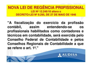 "A fiscalização do exercício da profissão
contábil, assim entendendo-se os
profissionais habilitados como contadores e
técnicos em contabilidade, será exercida pelo
Conselho Federal de Contabilidade e pelos
Conselhos Regionais de Contabilidade a que
se refere o art. 1º."
NOVA LEI DE REGÊNCIA PR0FISSIONAL
LEI Nº 12.249/10 altera o
DECRETO-LEI Nº 9.295, DE 27 DE MAIO DE 1946
 