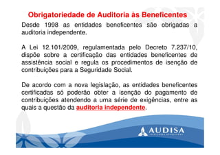 Obrigatoriedade de Auditoria às Beneficentes
Desde 1998 as entidades beneficentes são obrigadas a
auditoria independente.
A Lei 12.101/2009, regulamentada pelo Decreto 7.237/10,
dispõe sobre a certificação das entidades beneficentes de
assistência social e regula os procedimentos de isenção de
contribuições para a Seguridade Social.
De acordo com a nova legislação, as entidades beneficentes
certificadas só poderão obter a isenção do pagamento de
contribuições atendendo a uma série de exigências, entre as
quais a questão da auditoria independente.
 