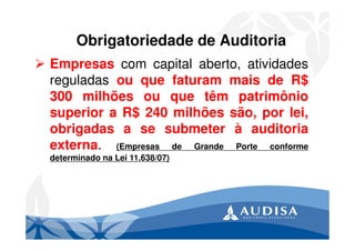 Obrigatoriedade de Auditoria
Empresas com capital aberto, atividades
reguladas ou que faturam mais de R$
300 milhões ou que têm patrimônio
superior a R$ 240 milhões são, por lei,
obrigadas a se submeter à auditoria
externa. (Empresas de Grande Porte conforme
determinado na Lei 11.638/07)
 