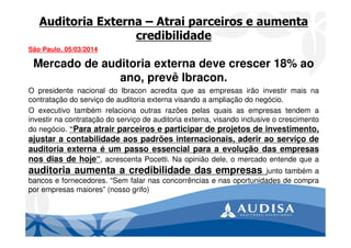 Auditoria Externa – Atrai parceiros e aumenta
credibilidade
São Paulo, 05/03/2014
Mercado de auditoria externa deve crescer 18% ao
ano, prevê Ibracon.
O presidente nacional do Ibracon acredita que as empresas irão investir mais na
contratação do serviço de auditoria externa visando a ampliação do negócio.
O executivo também relaciona outras razões pelas quais as empresas tendem a
investir na contratação do serviço de auditoria externa, visando inclusive o crescimento
do negócio. “Para atrair parceiros e participar de projetos de investimento,
ajustar a contabilidade aos padrões internacionais, aderir ao serviço de
auditoria externa é um passo essencial para a evolução das empresas
nos dias de hoje”, acrescenta Pocetti. Na opinião dele, o mercado entende que a
auditoria aumenta a credibilidade das empresas junto também a
bancos e fornecedores. “Sem falar nas concorrências e nas oportunidades de compra
por empresas maiores” (nosso grifo)
 