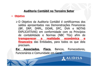 Auditoria Contábil no Terceiro Setor
• Objetivo
O Objetivo da Auditoria Contábil é certificarmos dos
saldos apresentados nas Demonstrações Financeiras
(BP, DRP, DMPL, DOAR, DFC, DVA e NOTAS
EXPLICATIVAS) em conformidade com os Princípios
de contabilidade e Normas (NBC TGs) afim de
transparecer a realidade econômica e
financeira das Entidades, para todos os que dela
precisam.
Ex: Associados, Fisco, Bancos, Fornecedores,
Funcionários e Comunidade em Geral.
 
