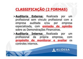 Auditoria Externa: Realizada por um
profissional sem vinculo profissional com a
empresa auditada e/ou por empresa
especializada, com emissão de opinião
sobre as Demonstrações Financeiras.
Auditoria Interna: Realizada por um
profissional da própria empresa, com
propósito de monitorar e avaliar os
controles internos.
CLASSIFICAÇÃO (2 FORMAS)
 
