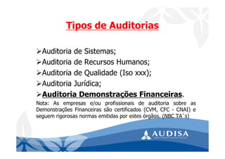 Auditoria de Sistemas;
Auditoria de Recursos Humanos;
Auditoria de Qualidade (Iso xxx);
Auditoria Jurídica;
Auditoria Demonstrações Financeiras.
Nota: As empresas e/ou profissionais de auditoria sobre as
Demonstrações Financeiras são certificados (CVM, CFC - CNAI) e
seguem rigorosas normas emitidas por estes órgãos. (NBC TA´s)
Tipos de Auditorias
 
