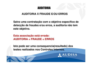 AUDITORIA X FRAUDE E/OU ERROS
Salvo uma contratação com o objetivo específico de
detecção de fraudes e/ou erros, a auditoria não tem
este objetivo.
Esta associação está errada:
AUDITORIA = FRAUDE = ERROS
Isto pode ser uma consequencia(resultado) dos
testes realizados nos Controles Internos.
AUDITORIA
 