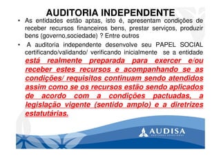 AUDITORIA INDEPENDENTE
• As entidades estão aptas, isto é, apresentam condições de
receber recursos financeiros bens, prestar serviços, produzir
bens (governo,sociedade) ? Entre outros
• A auditoria independente desenvolve seu PAPEL SOCIAL
certificando/validando/ verificando inicialmente se a entidade
está realmente preparada para exercer e/ou
receber estes recursos e acompanhando se as
condições/ requisitos continuam sendo atendidos
assim como se os recursos estão sendo aplicados
de acordo com a condições pactuadas, a
legislação vigente (sentido amplo) e a diretrizes
estatutárias.
 