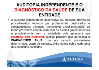 AUDITORIA INDEPENDENTE E O
DIAGNÓSTICO DA SAÚDE DE SUA
ENTIDADE
• A Auditoria independente desenvolve seu trabalho através de
procedimentos técnicos por profissionais qualificados e
constantemente treinados (treinamento anual obrigatório) de
forma preventiva contribuindo com as esferas governamentais
e principalmente com a sociedade pois apresenta seu
Relatório dos Auditores (antigo parecer) que apresenta o
DIAGNÓSTICO ANUAL ou por período previamente
determinado, prazo do contrato, entre outros sobre cada uma
das entidades auditadas.
 