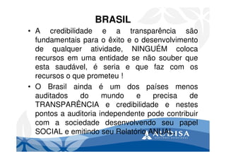 BRASIL
• A credibilidade e a transparência são
fundamentais para o êxito e o desenvolvimento
de qualquer atividade, NINGUÉM coloca
recursos em uma entidade se não souber que
esta saudável, é seria e que faz com os
recursos o que prometeu !
• O Brasil ainda é um dos países menos
auditados do mundo e precisa de
TRANSPARÊNCIA e credibilidade e nestes
pontos a auditoria independente pode contribuir
com a sociedade desenvolvendo seu papel
SOCIAL e emitindo seu Relatório ANUAL.
 