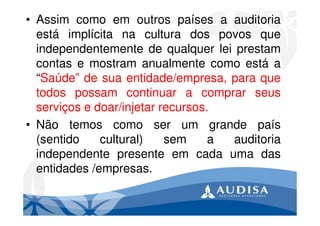 • Assim como em outros países a auditoria
está implícita na cultura dos povos que
independentemente de qualquer lei prestam
contas e mostram anualmente como está a
“Saúde” de sua entidade/empresa, para que
todos possam continuar a comprar seus
serviços e doar/injetar recursos.
• Não temos como ser um grande país
(sentido cultural) sem a auditoria
independente presente em cada uma das
entidades /empresas.
 