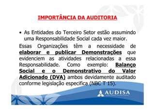 IMPORTÂNCIA DA AUDITORIA
• As Entidades do Terceiro Setor estão assumindo
uma Responsabilidade Social cada vez maior.
Essas Organizações têm a necessidade de
elaborar e publicar Demonstrações que
evidenciem as atividades relacionadas a essa
Responsabilidade. Como exemplo: Balanço
Social e o Demonstrativo do Valor
Adicionado (DVA) ambos devidamente auditado
conforme legislação especifica (NBC T 15).
 