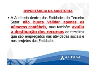 IMPORTÂNCIA DA AUDITORIA
• A Auditoria dentro das Entidades do Terceiro
Setor não busca validar apenas os
números contábeis, mas também avalia
a destinação dos recursos de terceiros
que são empregados nas atividades sociais e
nos projetos das Entidades.
 