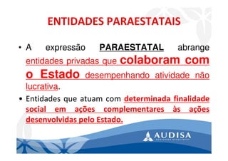 • A expressão PARAESTATAL abrange
entidades privadas que colaboram com
o Estado desempenhando atividade não
lucrativa.
• Entidades que atuam com determinada finalidade
social em ações complementares às ações
desenvolvidas pelo Estado.
 