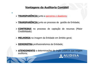 Vantagens da Auditoria Contábil
•
TRANSPARÊNCIA junto a parceiros e doadores;
TRANSPARÊNCIA junto ao processo de gestão da Entidade;
CONTRIBUI no processo de captação de recursos (Maior
Credibilidade)
MELHORIA na imagem da Entidade em âmbito geral;
DEMONSTRA profissionalismos da Entidade;
ATENDIMENTO a determinações de órgão públicos que exigem
auditoria;
 