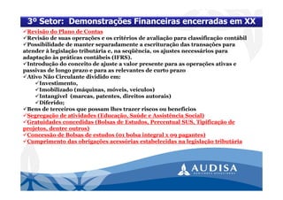Revisão do Plano de Contas
Revisão de suas operações e os critérios de avaliação para classificação contábil
Possibilidade de manter separadamente a escrituração das transações para
atender à legislação tributária e, na seqüência, os ajustes necessários para
adaptação às práticas contábeis (IFRS).
Introdução do conceito de ajuste a valor presente para as operações ativas e
passivas de longo prazo e para as relevantes de curto prazo
Ativo Não Circulante dividido em:
Investimento,
Imobilizado (máquinas, móveis, veículos)
Intangível (marcas, patentes, direitos autorais)
Diferido;
Bens de terceiros que possam lhes trazer riscos ou benefícios
Segregação de atividades (Educação, Saúde e Assistência Social)
Gratuidades concedidas (Bolsas de Estudos, Percentual SUS, Tipificação de
projetos, dentre outros)
Concessão de Bolsas de estudos (01 bolsa integral x 09 pagantes)
Cumprimento das obrigações acessórias estabelecidas na legislação tributária
3º Setor: Demonstrações Financeiras encerradas em XX
 