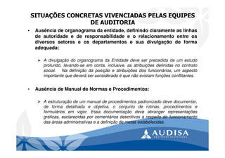 SITUAÇÕES CONCRETAS VIVENCIADAS PELAS EQUIPES
DE AUDITORIA
• Ausência de organograma da entidade, definindo claramente as linhas
de autoridade e de responsabilidade e o relacionamento entre os
diversos setores e os departamentos e sua divulgação de forma
adequada:
A divulgação do organograma da Entidade deve ser precedida de um estudo
profundo, levando-se em conta, inclusive, as atribuições definidas no contrato
social. Na definição da posição e atribuições dos funcionários, um aspecto
importante que deverá ser considerado é que não existam funções conflitantes.
• Ausência de Manual de Normas e Procedimentos:
A estruturação de um manual de procedimentos padronizado deve documentar,
de forma detalhada e objetiva, o conjunto de rotinas, procedimentos e
formulários em vigor. Essa documentação deve abranger representações
gráficas, esclarecidas por comentários descritivos a respeito do funcionamento
das áreas administrativas e a definição de metas estabelecidas.
 