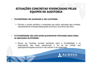 SITUAÇÕES CONCRETAS VIVENCIADAS PELAS
EQUIPES DE AUDITORIA
• Contabilidade não atualizada e não conciliada:
Dificulta a revisão periódica e antecipada das ações realizadas pela entidade,
impossibilitando correções/adequações próximas a ocorrência dos fatos.
• A Contabilidade não está sendo prontamente informada sobre todas
as operações da Entidade:
Devem ser mantidas reuniões periódicas entre a Contabilidade e os
responsáveis das áreas operacionais a fim de ser evitado que
operações/transações ocorram e não venham a ser registradas
 