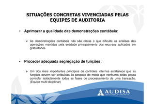 SITUAÇÕES CONCRETAS VIVENCIADAS PELAS
EQUIPES DE AUDITORIA
• Aprimorar a qualidade das demonstrações contábeis:
As demonstrações contábeis não são claras o que dificulta as análises das
operações mantidas pela entidade principalmente dos recursos aplicados em
gratuidades.
• Proceder adequada segregação de funções:
Um dos mais importantes princípios de controles internos estabelece que as
funções devem ser atribuídas às pessoas de modo que nenhuma delas possa
controlar isoladamente todas as fases de processamento de uma transação.
(Equipe multi-diciplinar)
 