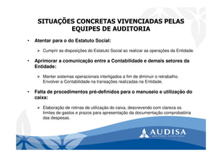 SITUAÇÕES CONCRETAS VIVENCIADAS PELAS
EQUIPES DE AUDITORIA
• Atentar para o do Estatuto Social:
Cumprir as disposições do Estatuto Social ao realizar as operações da Entidade.
• Aprimorar a comunicação entre a Contabilidade e demais setores da
Entidade:
Manter sistemas operacionais interligados a fim de diminuir o retrabalho.
Envolver a Contabilidade na transações realizadas na Entidade.
• Falta de procedimentos pré-definidos para o manuseio e utilização do
caixa:
Elaboração de rotinas de utilização do caixa, descrevendo com clareza os
limites de gastos e prazos para apresentação da documentação comprobatória
das despesas.
 