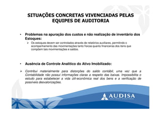 SITUAÇÕES CONCRETAS VIVENCIADAS PELAS
EQUIPES DE AUDITORIA
• Problemas na apuração dos custos e não realização de inventário dos
Estoques:
Os estoques devem ser controlados através de relatórios auxiliares, permitindo o
acompanhamento das movimentações tanto físicas quanto financeiras dos itens que
compõem tais movimentações e saldos.
• Ausência de Controle Analítico do Ativo Imobilizado:
Contribui materialmente para distorções do saldo contábil, uma vez que a
Contabilidade não possui informações claras a respeito das baixas. Impossibilita o
estudo para estabelecer a vida útil-econômica real dos bens e a verificação de
possíveis desvalorizações.
 