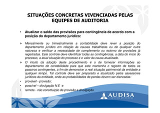 SITUAÇÕES CONCRETAS VIVENCIADAS PELAS
EQUIPES DE AUDITORIA
• Atualizar o saldo das provisões para contingência de acordo com a
posição do departamento jurídico:
Mensalmente ou trimestralmente a contabilidade deve rever a posição do
departamento jurídico em relação às causas trabalhistas ou de qualquer outra
natureza e verificar a necessidade de complemento ou estorno de provisões já
registradas. Este controle deve identificar todas as contingências, a data do início do
processo, a atual situação do processo e o valor da causa atualizado.
O intuito da adoção deste procedimento é o de fornecer informações ao
departamento de contabilidade para que este mantenha o registro de todos os
passivos contingentes, a fim de demonstrar a real situação patrimonial da entidade a
qualquer tempo. Tal controle deve ser preparado e atualizado pelos assessores
jurídicos da entidade, onde as probabilidades de perdas devem ser elencadas:
• provável - provisão;
• possível – divulgação N.E e
• remota - não constituição de provisão e divulgação.
 