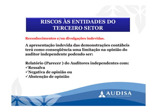 A apresentação indevida das demonstrações contábeis
terá como conseqüência uma limitação na opinião do
auditor independente podendo ser:
Relatório (Parecer ) do Auditores independentes com:
Ressalva
Negativa de opinião ou
Abstenção de opinião
RISCOS ÀS ENTIDADES DO
TERCEIRO SETOR
Reconhecimentos e/ou divulgações indevidas.
 